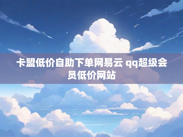 卡盟低价自助下单网易云 qq超级会员低价网站