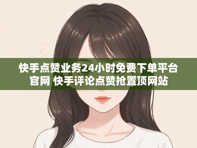 快手点赞业务24小时免费下单平台官网 快手评论点赞抢置顶网站