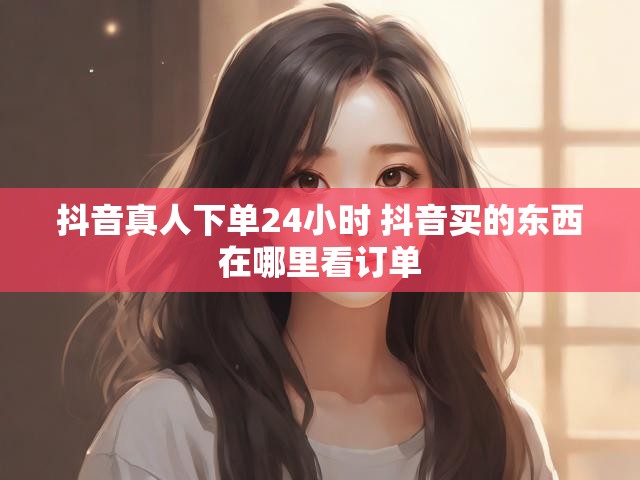 抖音真人下单24小时 抖音买的东西在哪里看订单