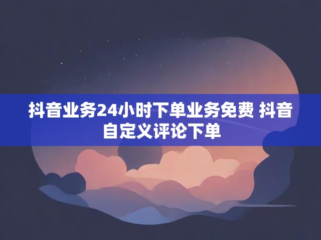 抖音业务24小时下单业务免费 抖音自定义评论下单