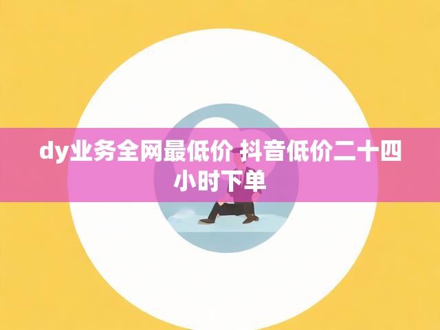 dy业务全网最低价 抖音低价二十四小时下单
