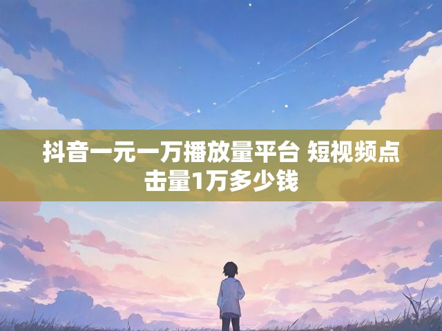 抖音一元一万播放量平台 短视频点击量1万多少钱