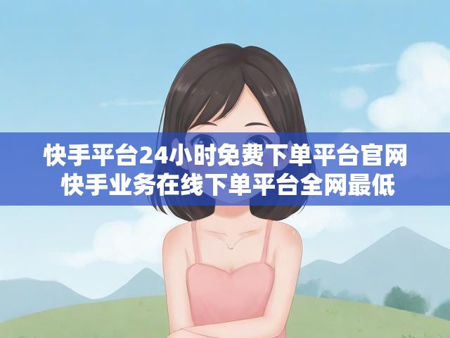 快手平台24小时免费下单平台官网 快手业务在线下单平台全网最低