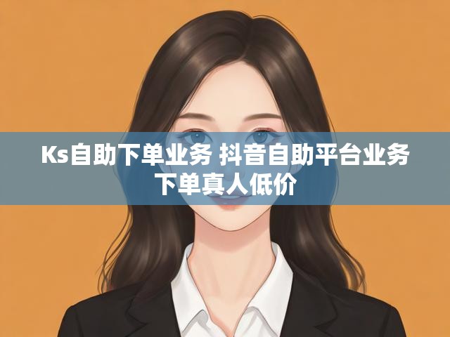 Ks自助下单业务 抖音自助平台业务下单真人低价