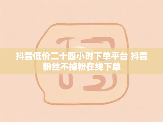 抖音低价二十四小时下单平台 抖音粉丝不掉粉在线下单