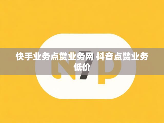 快手业务点赞业务网 抖音点赞业务低价