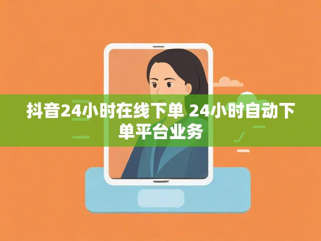 抖音24小时在线下单 24小时自动下单平台业务