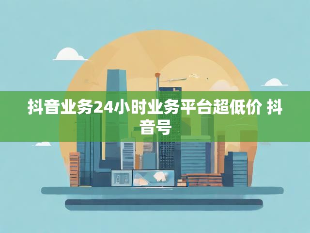 抖音业务24小时业务平台超低价 抖音号