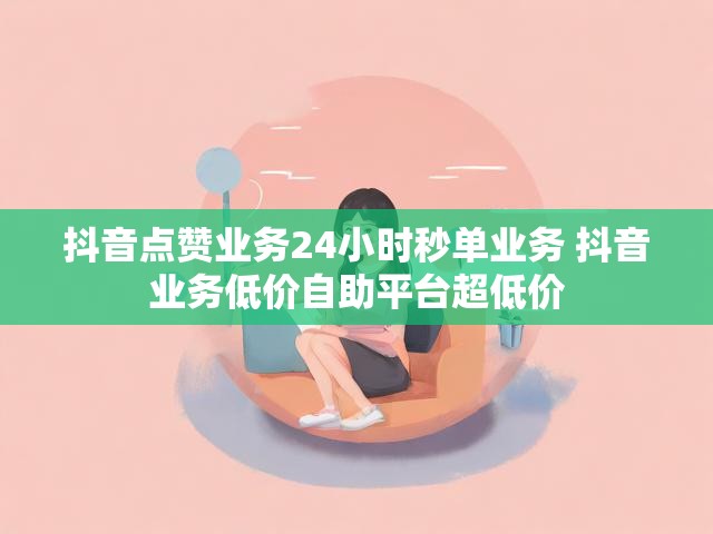 抖音点赞业务24小时秒单业务 抖音业务低价自助平台超低价