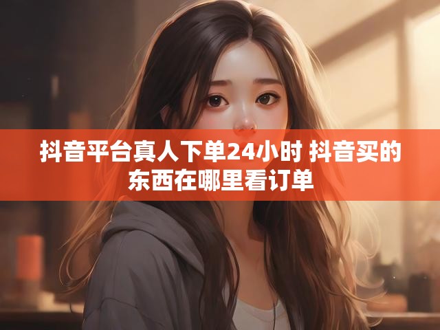 抖音平台真人下单24小时 抖音买的东西在哪里看订单