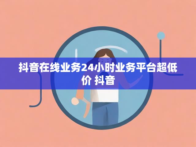 抖音在线业务24小时业务平台超低价 抖音