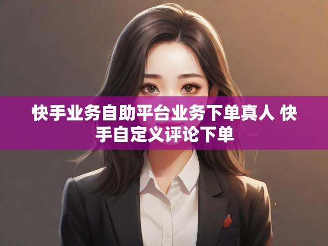 快手业务自助平台业务下单真人 快手自定义评论下单