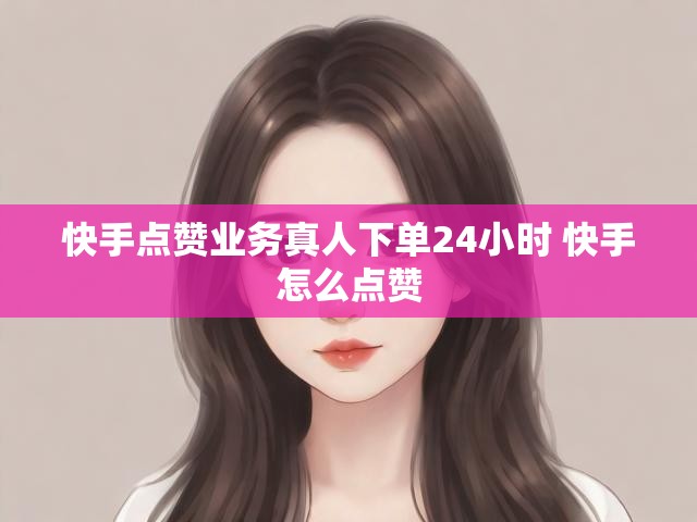 快手点赞业务真人下单24小时 快手怎么点赞