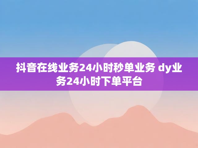抖音在线业务24小时秒单业务 dy业务24小时下单平台
