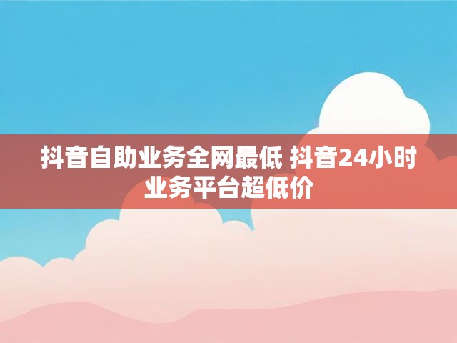 抖音自助业务全网最低 抖音24小时业务平台超低价