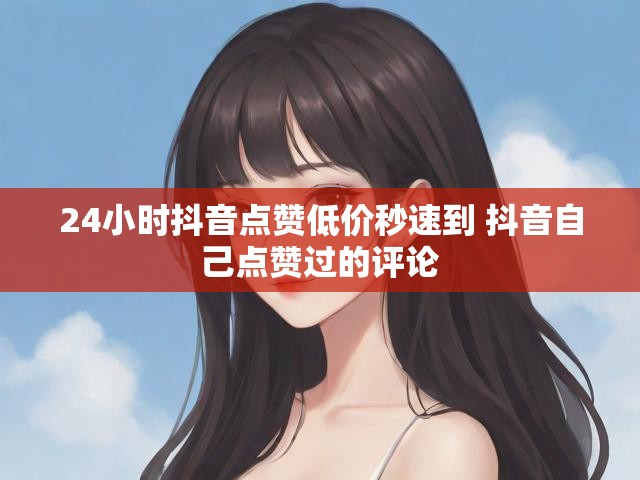24小时抖音点赞低价秒速到 抖音自己点赞过的评论