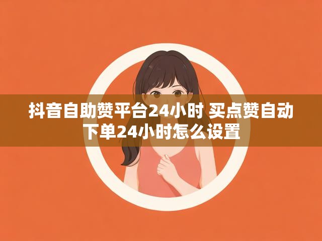 抖音自助赞平台24小时 买点赞自动下单24小时怎么设置