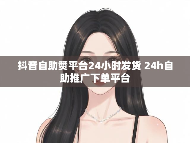 抖音自助赞平台24小时发货 24h自助推广下单平台