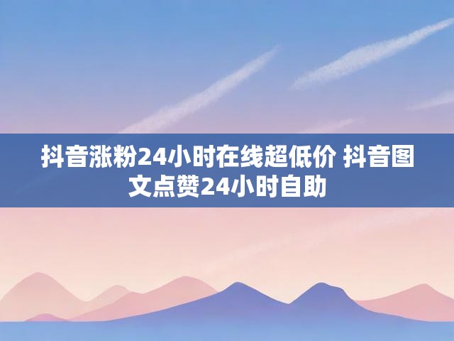 抖音涨粉24小时在线超低价 抖音图文点赞24小时自助