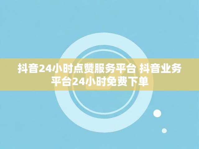 抖音24小时点赞服务平台 抖音业务平台24小时免费下单