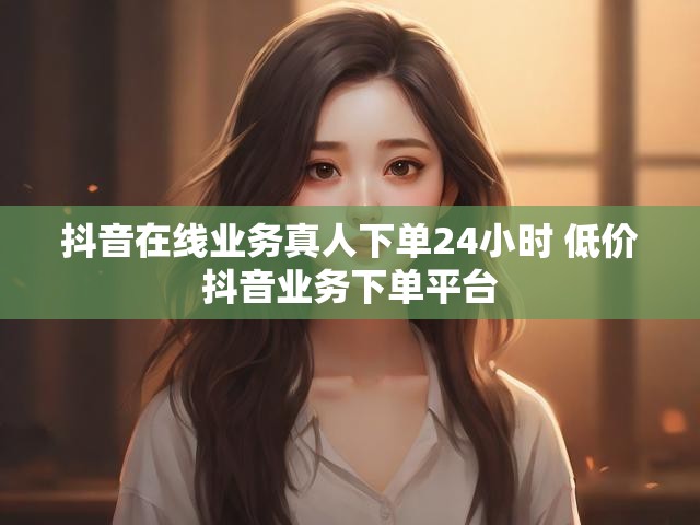抖音在线业务真人下单24小时 低价抖音业务下单平台