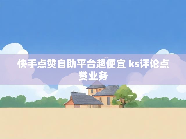 快手点赞自助平台超便宜 ks评论点赞业务