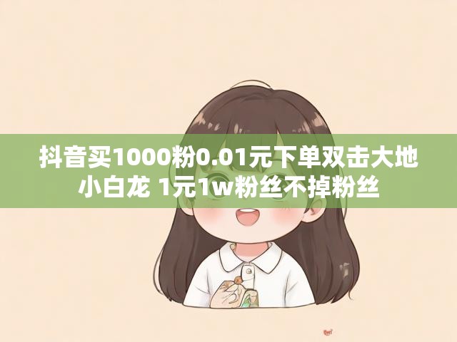 抖音买1000粉0.01元下单双击大地小白龙 1元1w粉丝不掉粉丝