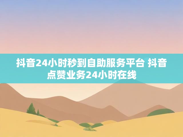 抖音24小时秒到自助服务平台 抖音点赞业务24小时在线