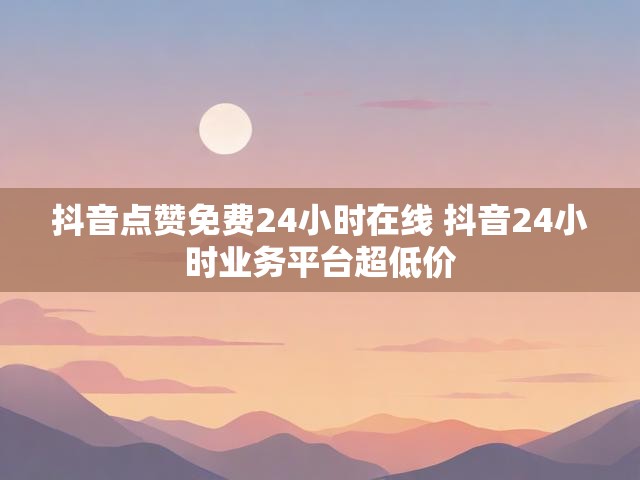 抖音点赞免费24小时在线 抖音24小时业务平台超低价