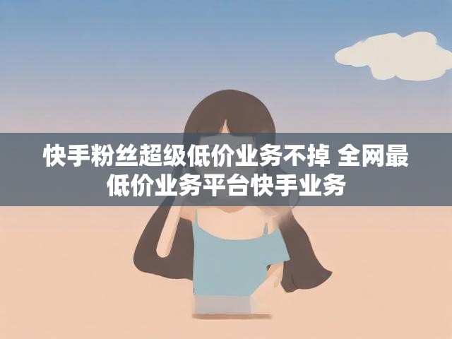 快手粉丝超级低价业务不掉 全网最低价业务平台快手业务