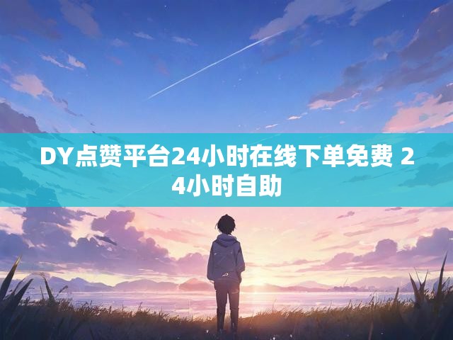 DY点赞平台24小时在线下单免费 24小时自助