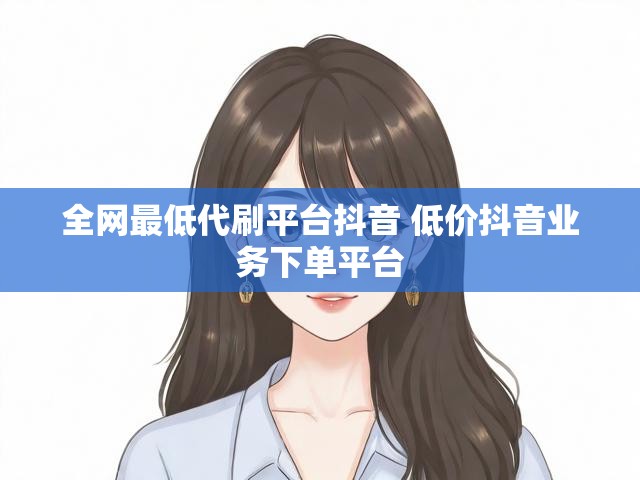 全网最低代刷平台抖音 低价抖音业务下单平台