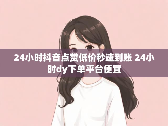 24小时抖音点赞低价秒速到账 24小时dy下单平台便宜