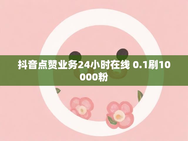 抖音点赞业务24小时在线 0.1刷10000粉