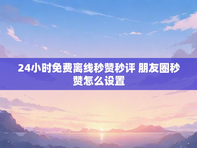 24小时免费离线秒赞秒评 朋友圈秒赞怎么设置