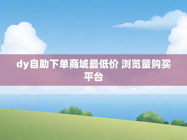 dy自助下单商城最低价 浏览量购买平台