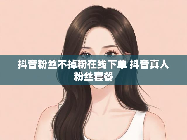 抖音粉丝不掉粉在线下单 抖音真人粉丝套餐